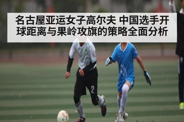 名古屋亚运女子高尔夫 中国选手开球距离与果岭攻旗的策略全面分析 | kaiyun.com