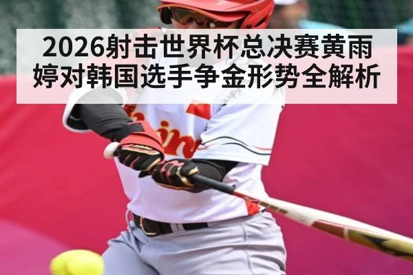 2026射击世界杯总决赛黄雨婷对韩国选手争金形势全解析
