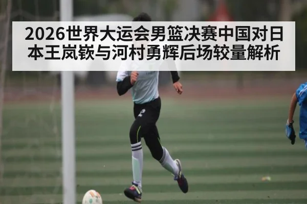 2026世界大运会男篮决赛中国对日本王岚嵚与河村勇辉后场较量解析 - kaiyun.com